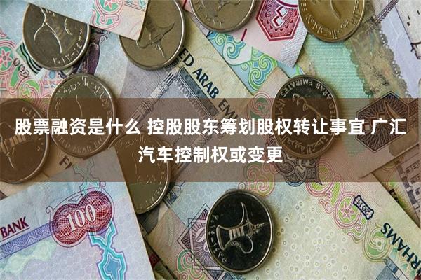 股票融资是什么 控股股东筹划股权转让事宜 广汇汽车控制权或变更