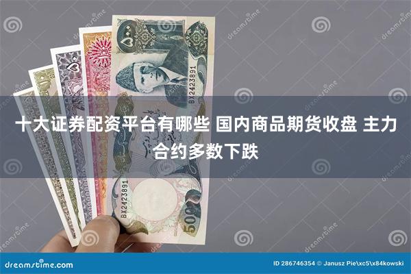 十大证券配资平台有哪些 国内商品期货收盘 主力合约多数下跌