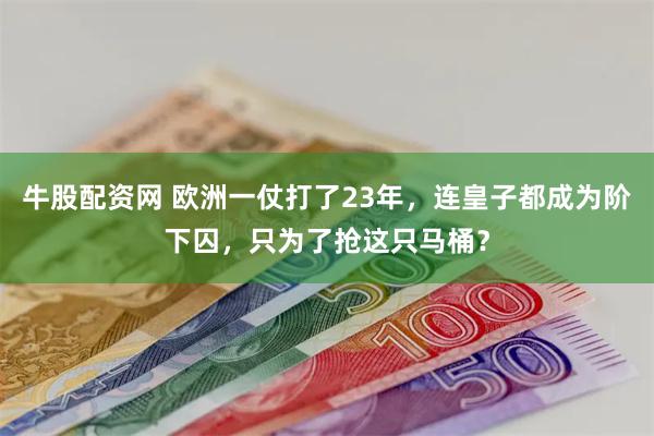 牛股配资网 欧洲一仗打了23年，连皇子都成为阶下囚，只为了抢这只马桶？