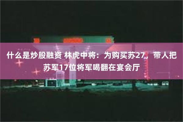 什么是炒股融资 林虎中将：为购买苏27，带人把苏军17位将军喝翻在宴会厅