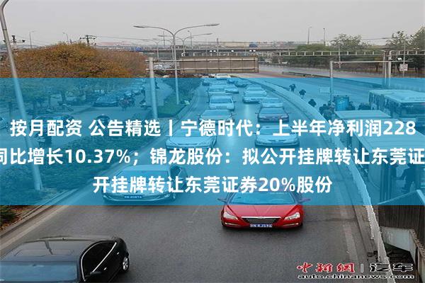 按月配资 公告精选丨宁德时代：上半年净利润228.65亿元，同比增长10.37%；锦龙股份：拟公开挂牌转让东莞证券20%股份