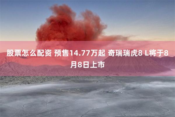 股票怎么配资 预售14.77万起 奇瑞瑞虎8 L将于8月8日上市