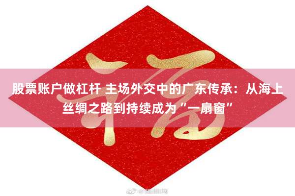 股票账户做杠杆 主场外交中的广东传承：从海上丝绸之路到持续成为“一扇窗”