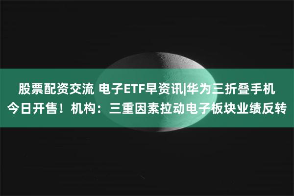 股票配资交流 电子ETF早资讯|华为三折叠手机今日开售！机构：三重因素拉动电子板块业绩反转