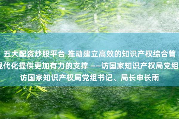 五大配资炒股平台 推动建立高效的知识产权综合管理体制 为中国式现代化提供更加有力的支撑 ——访国家知识产权局党组书记、局长申长雨