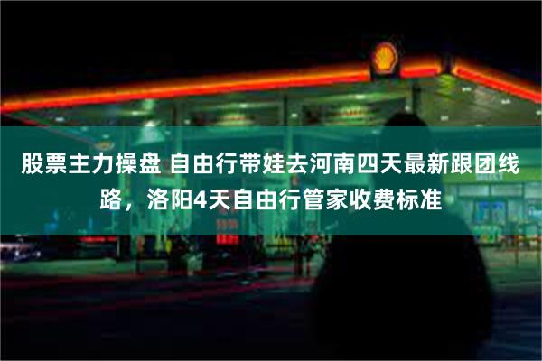 股票主力操盘 自由行带娃去河南四天最新跟团线路，洛阳4天自由行管家收费标准