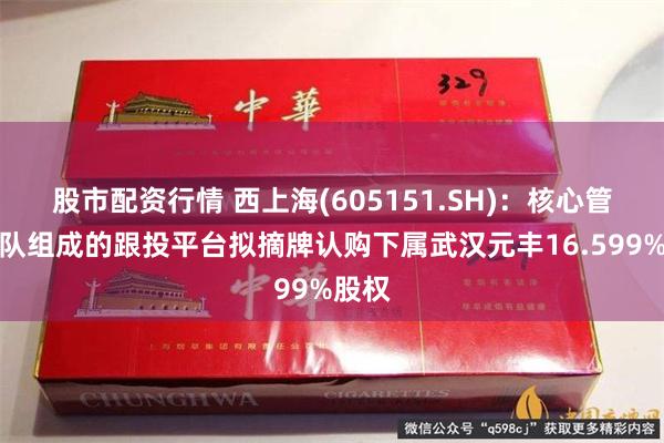 股市配资行情 西上海(605151.SH)：核心管理团队组成的跟投平台拟摘牌认购下属武汉元丰16.599%股权