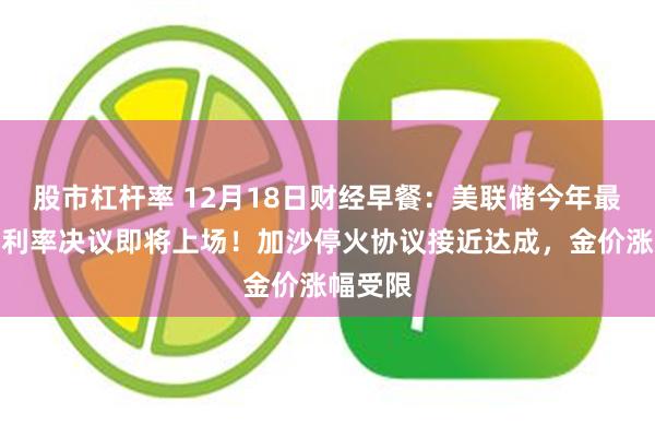 股市杠杆率 12月18日财经早餐：美联储今年最后一次利率决议即将上场！加沙停火协议接近达成，金价涨幅受限