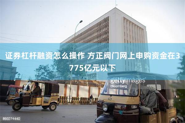 证券杠杆融资怎么操作 方正阀门网上申购资金在3775亿元以下