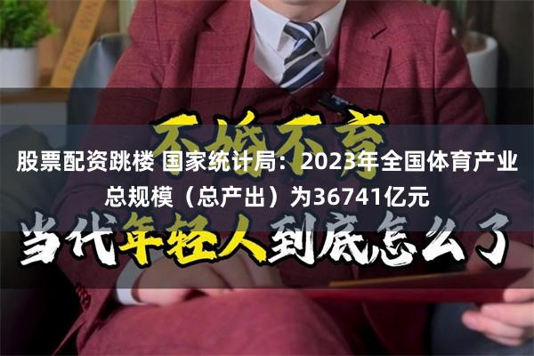 股票配资跳楼 国家统计局：2023年全国体育产业总规模（总产出）为36741亿元