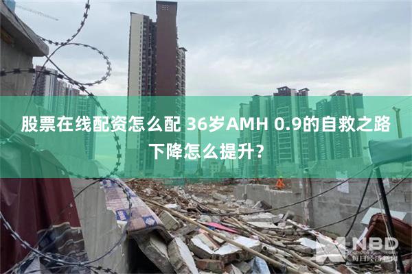 股票在线配资怎么配 36岁AMH 0.9的自救之路下降怎么提升？