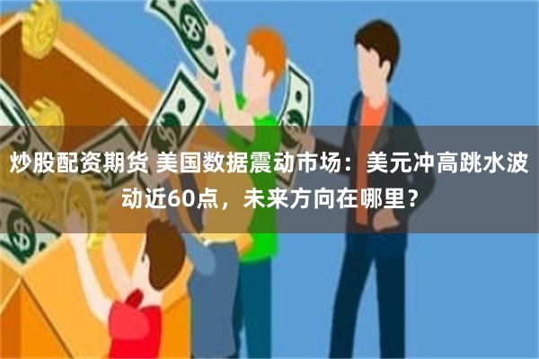 炒股配资期货 美国数据震动市场：美元冲高跳水波动近60点，未来方向在哪里？