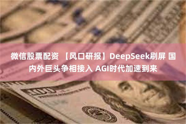 微信股票配资 【风口研报】DeepSeek刷屏 国内外巨头争相接入 AGI时代加速到来