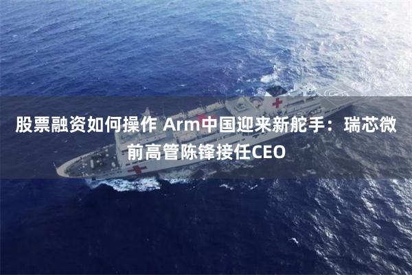 股票融资如何操作 Arm中国迎来新舵手：瑞芯微前高管陈锋接任CEO