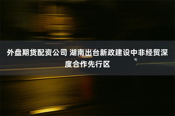 外盘期货配资公司 湖南出台新政建设中非经贸深度合作先行区