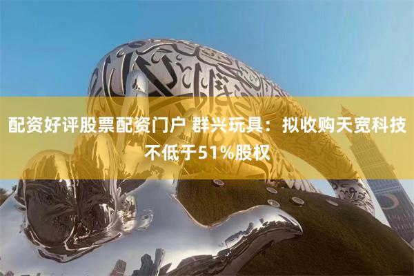 配资好评股票配资门户 群兴玩具：拟收购天宽科技不低于51%股权