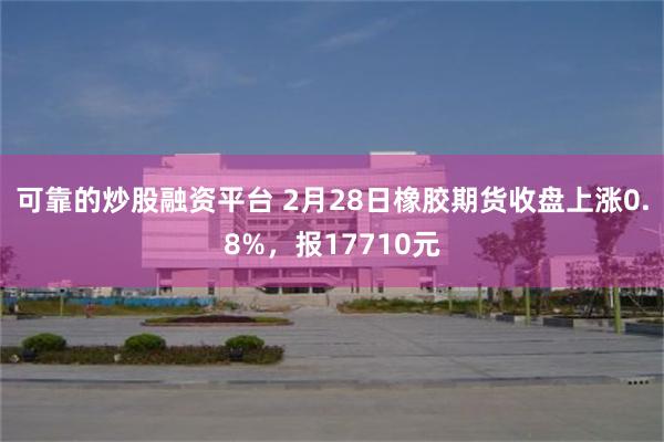 可靠的炒股融资平台 2月28日橡胶期货收盘上涨0.8%，报17710元